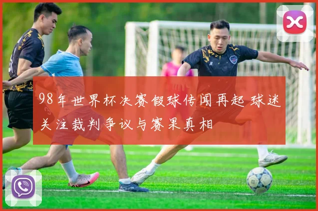 98年世界杯决赛假球传闻再起 球迷关注裁判争议与赛果真相