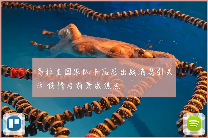 乌拉圭国家队卡瓦尼出战消息引关注 伤情与前景成焦点