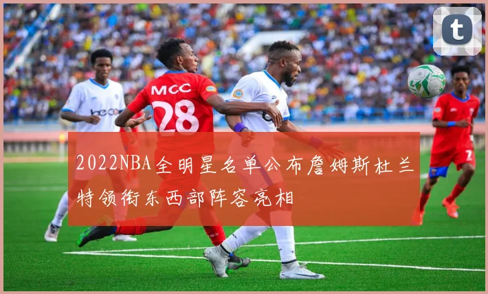 2022NBA全明星名单公布詹姆斯杜兰特领衔东西部阵容亮相