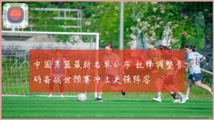 中国男篮最新名单公布 杜锋调整号码备战世预赛冲击更强阵容
