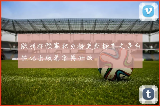 欧洲杯预赛积分榜更新榜首之争白热化出线悬念再升级