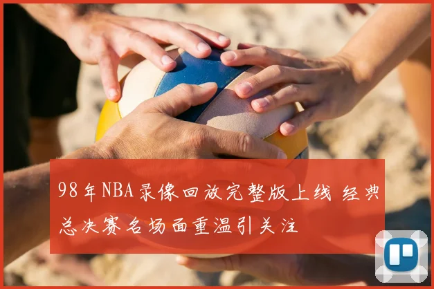 98年NBA录像回放完整版上线 经典总决赛名场面重温引关注
