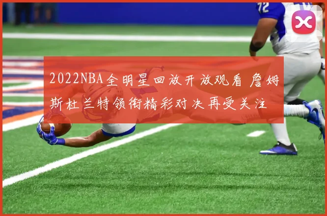2022NBA全明星回放开放观看 詹姆斯杜兰特领衔精彩对决再受关注