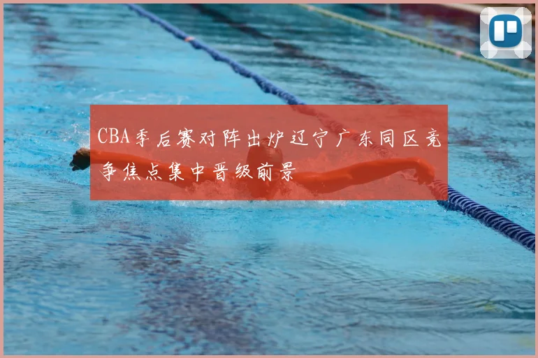CBA季后赛对阵出炉辽宁广东同区竞争焦点集中晋级前景