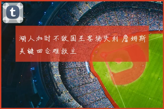 湖人加时不敌国王客场失利 詹姆斯关键回合难救主