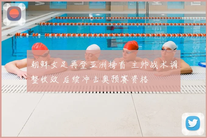 朝鲜女足再登亚洲榜首 主帅战术调整收效 后续冲击奥预赛资格