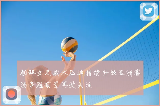 朝鲜女足战术压迫持续升级亚洲赛场争冠前景再受关注