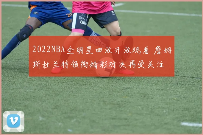2022NBA全明星回放开放观看 詹姆斯杜兰特领衔精彩对决再受关注