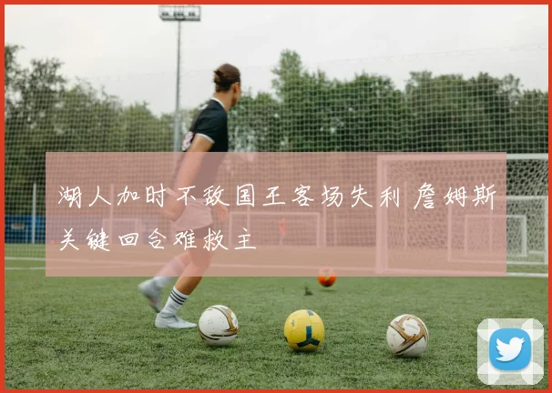 湖人加时不敌国王客场失利 詹姆斯关键回合难救主
