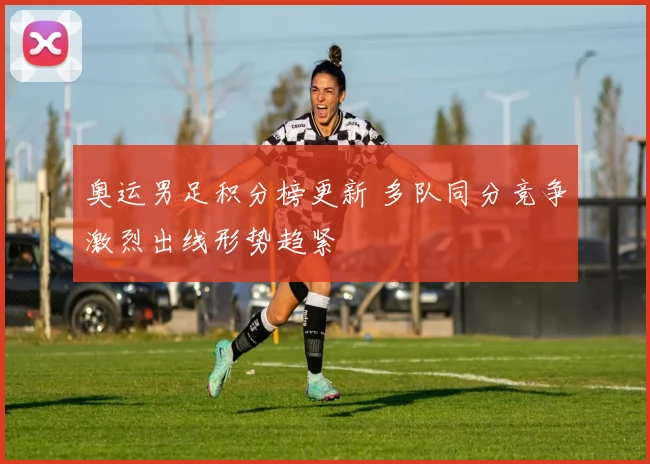 奥运男足积分榜更新 多队同分竞争激烈出线形势趋紧