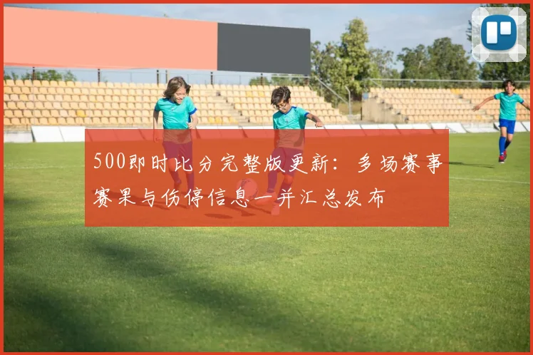 500即时比分完整版更新：多场赛事赛果与伤停信息一并汇总发布