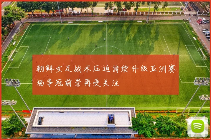 朝鲜女足战术压迫持续升级亚洲赛场争冠前景再受关注