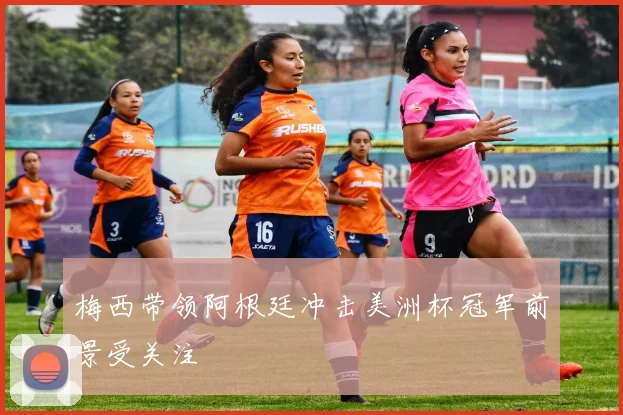 梅西带领阿根廷冲击美洲杯冠军前景受关注