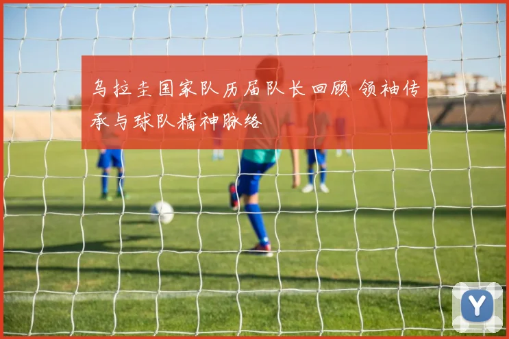 乌拉圭国家队历届队长回顾 领袖传承与球队精神脉络