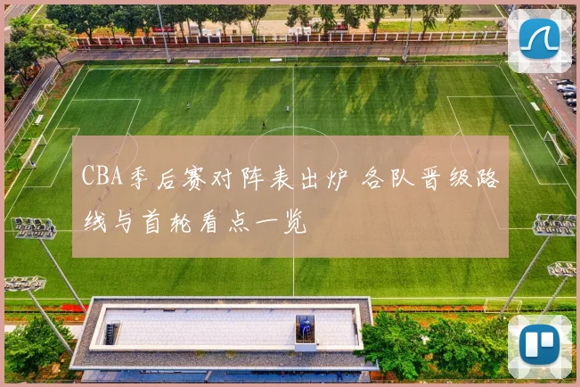 CBA季后赛对阵表出炉 各队晋级路线与首轮看点一览