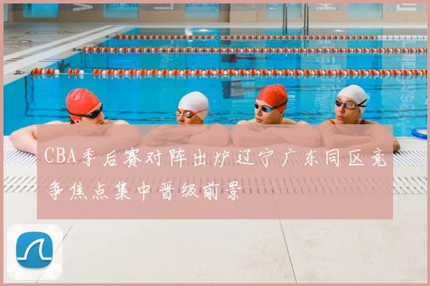 CBA季后赛对阵出炉辽宁广东同区竞争焦点集中晋级前景