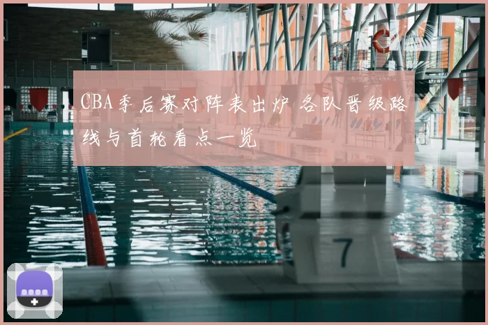 CBA季后赛对阵表出炉 各队晋级路线与首轮看点一览