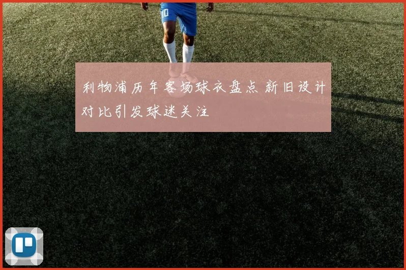 利物浦历年客场球衣盘点 新旧设计对比引发球迷关注