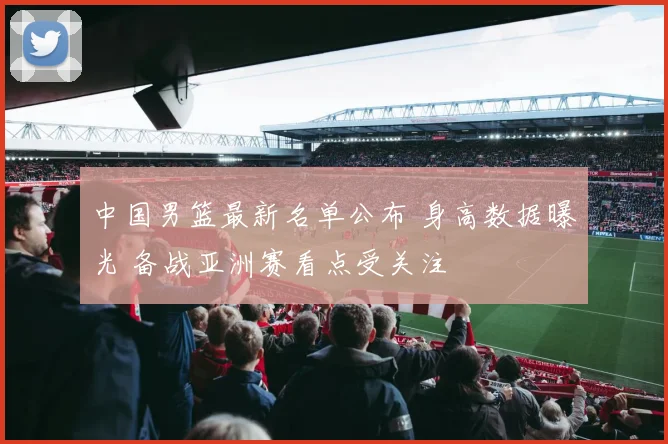 中国男篮最新名单公布 身高数据曝光 备战亚洲赛看点受关注